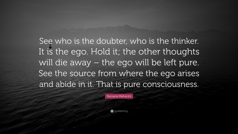 Ramana Maharshi Quote: “See who is the doubter, who is the thinker. It is the ego. Hold it; the other thoughts will die away – the ego will be left pure. See the source from where the ego arises and abide in it. That is pure consciousness.”