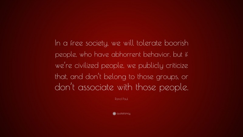 Rand Paul Quote: “In a free society, we will tolerate boorish people, who have abhorrent behavior, but if we’re civilized people, we publicly criticize that, and don’t belong to those groups, or don’t associate with those people.”