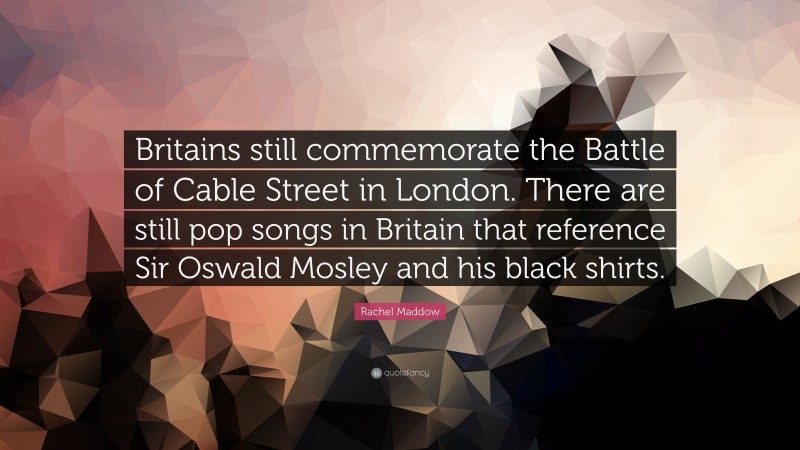 Rachel Maddow Quote: “Britains still commemorate the Battle of Cable Street in London. There are still pop songs in Britain that reference Sir Oswald Mosley and his black shirts.”