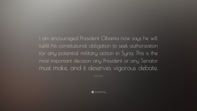 Rand Paul Quote: “I am encouraged President Obama now says he will fulfill his constitutional obligation to seek authorization for any potential military action in Syria. This is the most important decision any President or any Senator must make, and it deserves vigorous debate.”