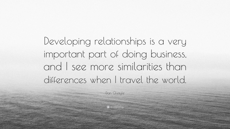 Dan Quayle Quote: “Developing relationships is a very important part of doing business, and I see more similarities than differences when I travel the world.”
