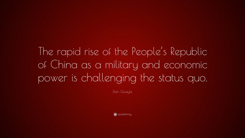 Dan Quayle Quote: “The rapid rise of the People’s Republic of China as a military and economic power is challenging the status quo.”
