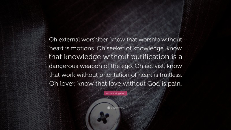 Yasmin Mogahed Quote: “Oh external worshiper, know that worship without heart is motions. Oh seeker of knowledge, know that knowledge without purification is a dangerous weapon of the ego. Oh activist, know that work without orientation of heart is fruitless. Oh lover, know that love without God is pain.”
