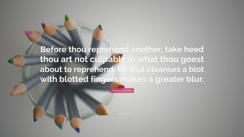 Francis Quarles Quote: “Before thou reprehend another, take heed thou art not culpable in what thou goest about to reprehend. He that cleanses a blot with blotted fingers makes a greater blur.”