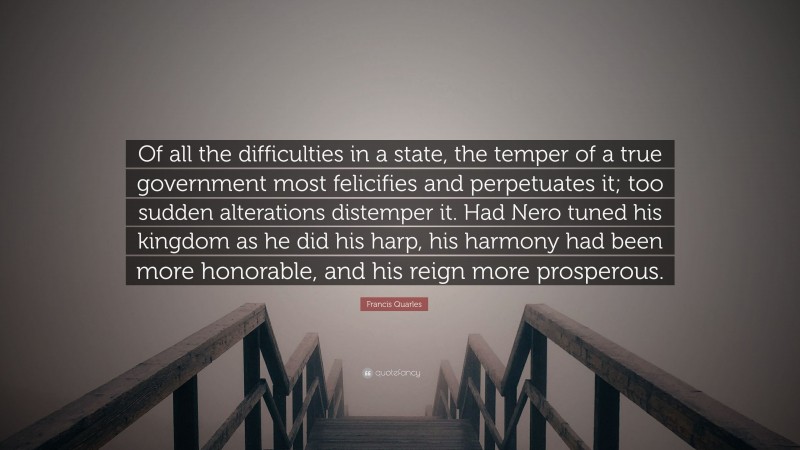 Francis Quarles Quote: “Of all the difficulties in a state, the temper of a true government most felicifies and perpetuates it; too sudden alterations distemper it. Had Nero tuned his kingdom as he did his harp, his harmony had been more honorable, and his reign more prosperous.”