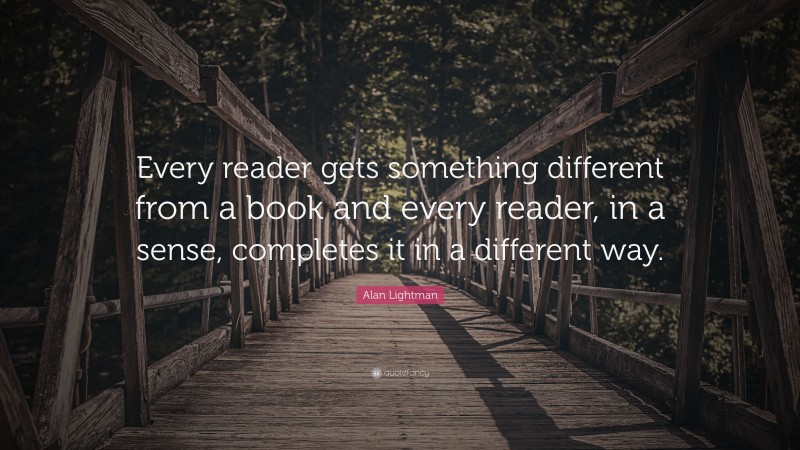 Alan Lightman Quote: “Every reader gets something different from a book and every reader, in a sense, completes it in a different way.”