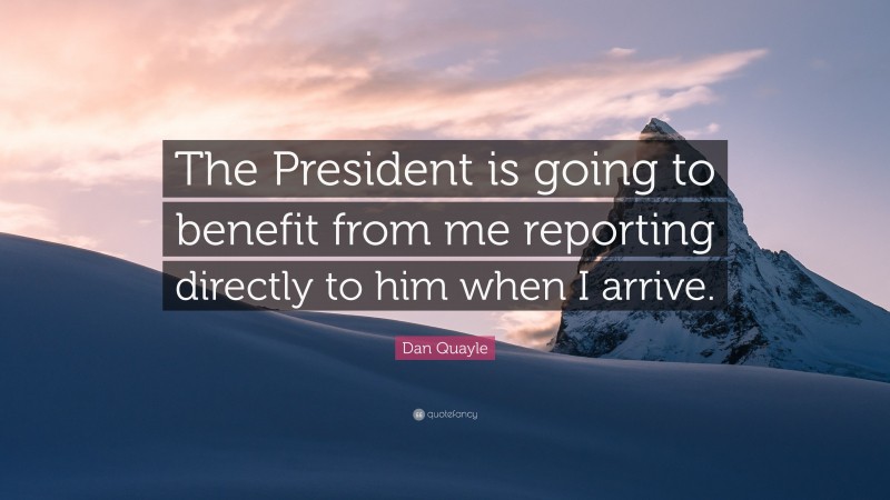 Dan Quayle Quote: “The President is going to benefit from me reporting directly to him when I arrive.”