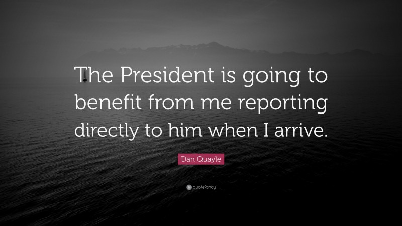 Dan Quayle Quote: “The President is going to benefit from me reporting directly to him when I arrive.”