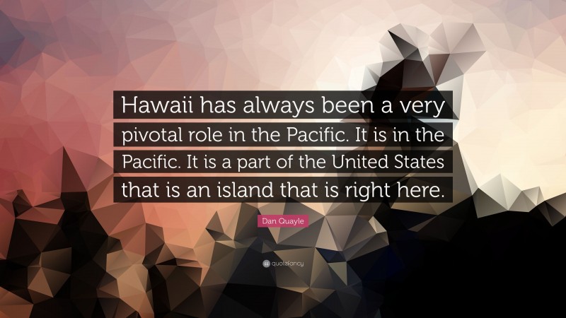 Dan Quayle Quote: “Hawaii has always been a very pivotal role in the Pacific. It is in the Pacific. It is a part of the United States that is an island that is right here.”