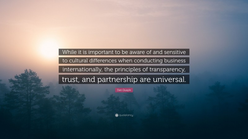 Dan Quayle Quote: “While it is important to be aware of and sensitive to cultural differences when conducting business internationally, the principles of transparency, trust, and partnership are universal.”