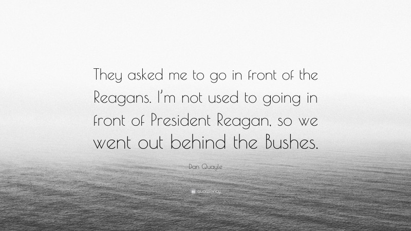 Dan Quayle Quote: “They asked me to go in front of the Reagans. I’m not used to going in front of President Reagan, so we went out behind the Bushes.”