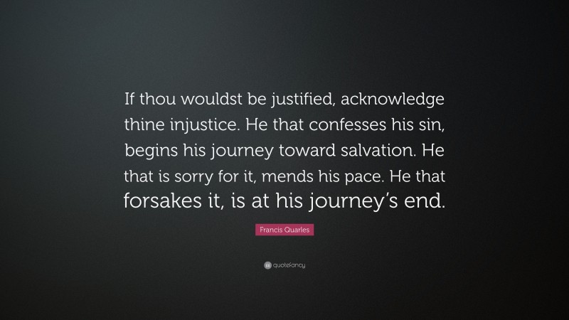 Francis Quarles Quote: “If thou wouldst be justified, acknowledge thine injustice. He that confesses his sin, begins his journey toward salvation. He that is sorry for it, mends his pace. He that forsakes it, is at his journey’s end.”