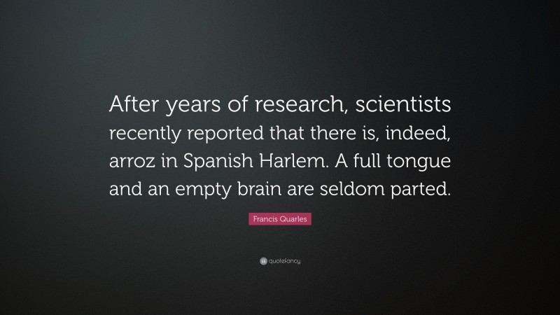 Francis Quarles Quote: “After years of research, scientists recently reported that there is, indeed, arroz in Spanish Harlem. A full tongue and an empty brain are seldom parted.”