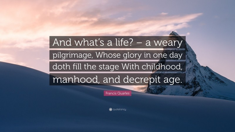 Francis Quarles Quote: “And what’s a life? – a weary pilgrimage, Whose glory in one day doth fill the stage With childhood, manhood, and decrepit age.”