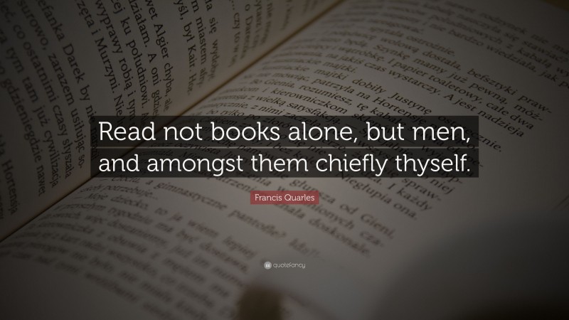 Francis Quarles Quote: “Read not books alone, but men, and amongst them chiefly thyself.”