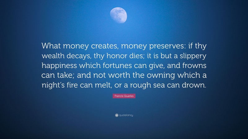 Francis Quarles Quote: “What money creates, money preserves: if thy wealth decays, thy honor dies; it is but a slippery happiness which fortunes can give, and frowns can take; and not worth the owning which a night’s fire can melt, or a rough sea can drown.”