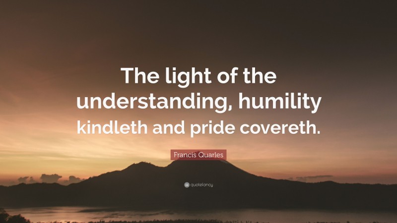 Francis Quarles Quote: “The light of the understanding, humility kindleth and pride covereth.”