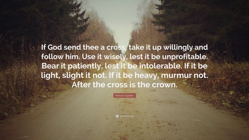 Francis Quarles Quote: “If God send thee a cross, take it up willingly and follow him. Use it wisely, lest it be unprofitable. Bear it patiently, lest it be intolerable. If it be light, slight it not. If it be heavy, murmur not. After the cross is the crown.”