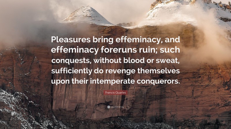 Francis Quarles Quote: “Pleasures bring effeminacy, and effeminacy foreruns ruin; such conquests, without blood or sweat, sufficiently do revenge themselves upon their intemperate conquerors.”