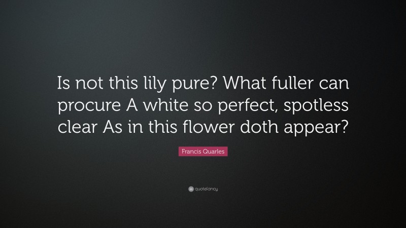 Francis Quarles Quote: “Is not this lily pure? What fuller can procure A white so perfect, spotless clear As in this flower doth appear?”