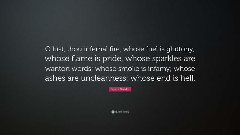 Francis Quarles Quote: “O lust, thou infernal fire, whose fuel is gluttony; whose flame is pride, whose sparkles are wanton words; whose smoke is infamy; whose ashes are uncleanness; whose end is hell.”