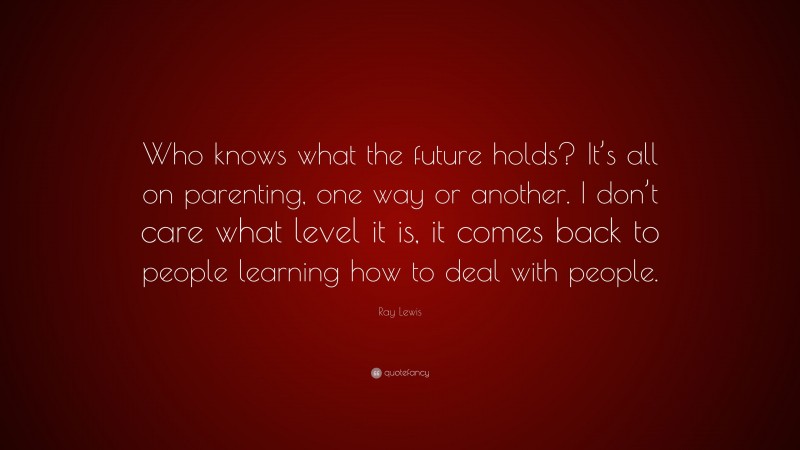 Ray Lewis Quote: “Who knows what the future holds? It’s all on parenting, one way or another. I don’t care what level it is, it comes back to people learning how to deal with people.”
