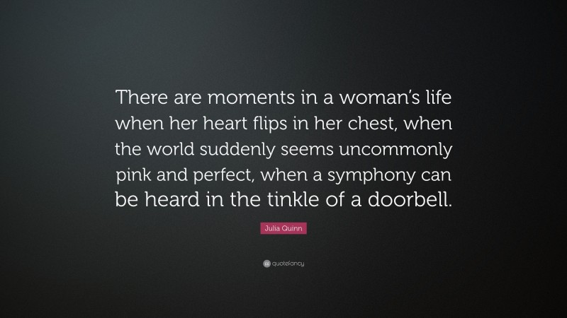 Julia Quinn Quote: “There are moments in a woman’s life when her heart flips in her chest, when the world suddenly seems uncommonly pink and perfect, when a symphony can be heard in the tinkle of a doorbell.”
