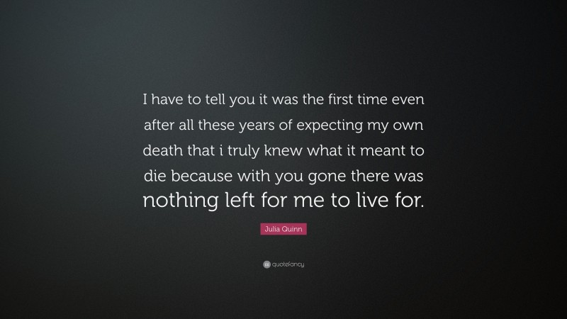 Julia Quinn Quote: “I have to tell you it was the first time even after all these years of expecting my own death that i truly knew what it meant to die because with you gone there was nothing left for me to live for.”