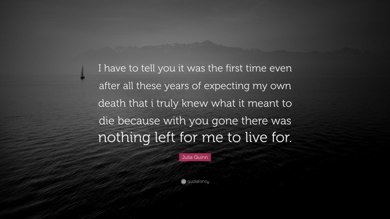 Julia Quinn Quote: “I have to tell you it was the first time even after all these years of expecting my own death that i truly knew what it meant to die because with you gone there was nothing left for me to live for.”