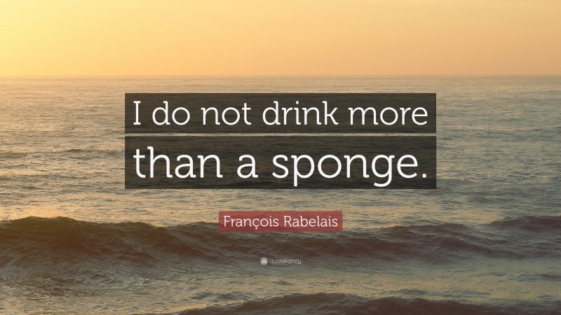 François Rabelais Quote: “I do not drink more than a sponge.”