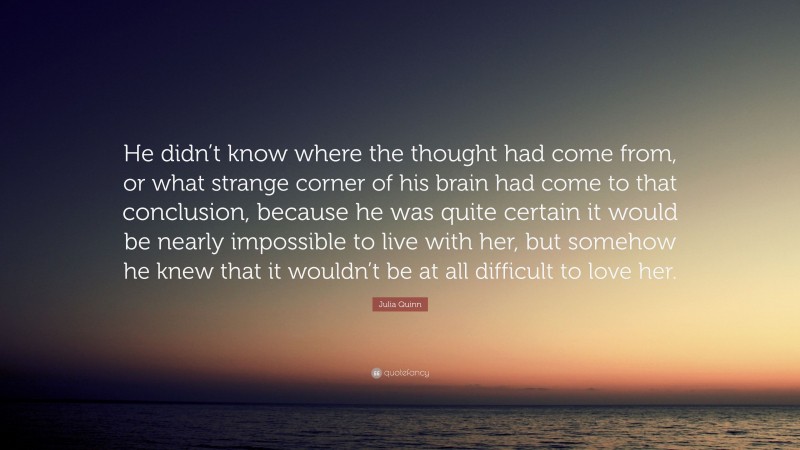 Julia Quinn Quote: “He didn’t know where the thought had come from, or what strange corner of his brain had come to that conclusion, because he was quite certain it would be nearly impossible to live with her, but somehow he knew that it wouldn’t be at all difficult to love her.”