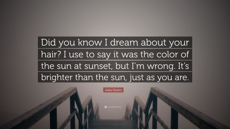 Julia Quinn Quote: “Did you know I dream about your hair? I use to say it was the color of the sun at sunset, but I’m wrong. It’s brighter than the sun, just as you are.”