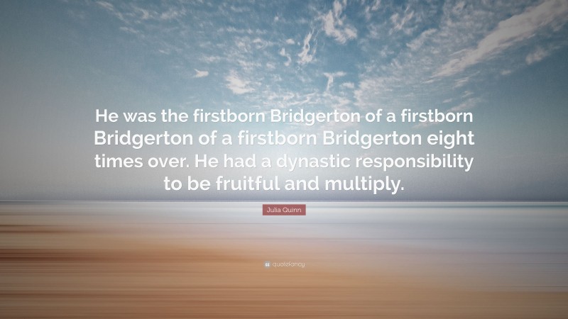 Julia Quinn Quote: “He was the firstborn Bridgerton of a firstborn Bridgerton of a firstborn Bridgerton eight times over. He had a dynastic responsibility to be fruitful and multiply.”