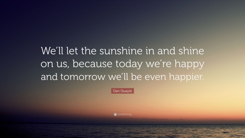 Dan Quayle Quote: “We’ll let the sunshine in and shine on us, because today we’re happy and tomorrow we’ll be even happier.”