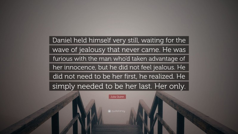 Julia Quinn Quote: “Daniel held himself very still, waiting for the wave of jealousy that never came. He was furious with the man who’d taken advantage of her innocence, but he did not feel jealous. He did not need to be her first, he realized. He simply needed to be her last. Her only.”