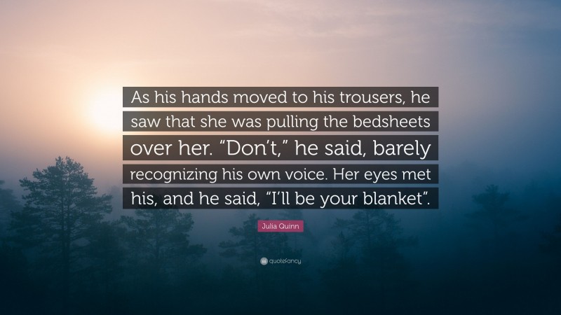 Julia Quinn Quote: “As his hands moved to his trousers, he saw that she was pulling the bedsheets over her. “Don’t,” he said, barely recognizing his own voice. Her eyes met his, and he said, “I’ll be your blanket”.”