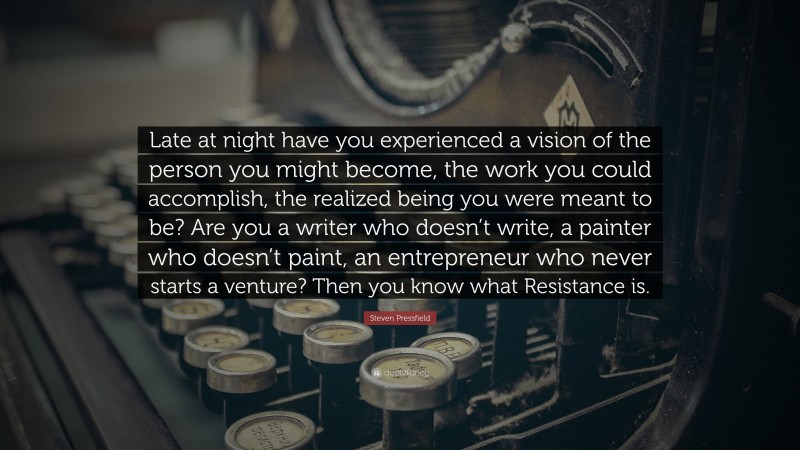 Steven Pressfield Quote: “Late at night have you experienced a vision of the person you might become, the work you could accomplish, the realized being you were meant to be? Are you a writer who doesn’t write, a painter who doesn’t paint, an entrepreneur who never starts a venture? Then you know what Resistance is.”