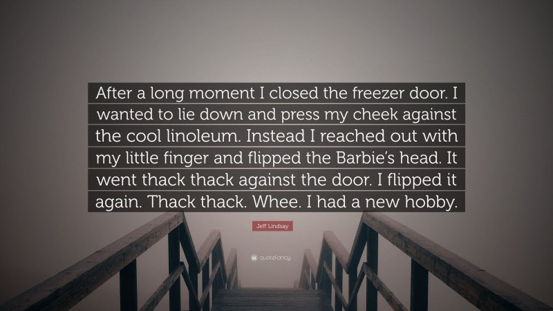 Jeff Lindsay Quote: “After a long moment I closed the freezer door. I wanted to lie down and press my cheek against the cool linoleum. Instead I reached out with my little finger and flipped the Barbie’s head. It went thack thack against the door. I flipped it again. Thack thack. Whee. I had a new hobby.”