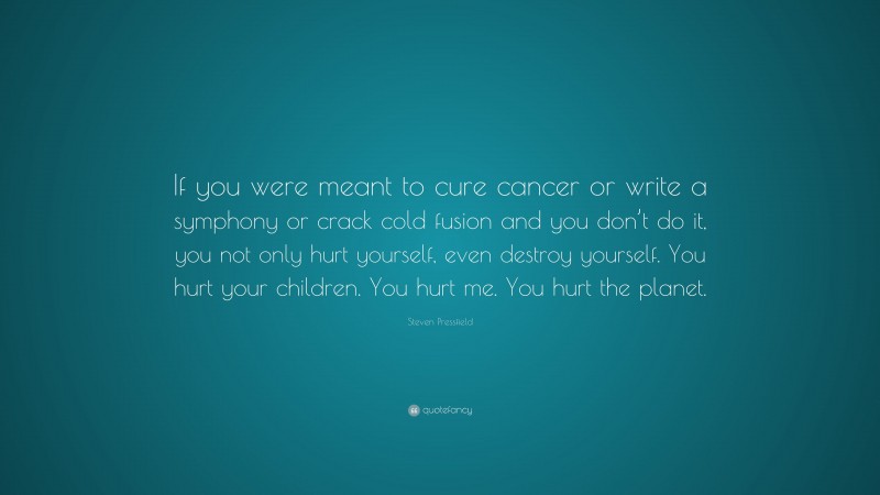 Steven Pressfield Quote: “If you were meant to cure cancer or write a symphony or crack cold fusion and you don’t do it, you not only hurt yourself, even destroy yourself. You hurt your children. You hurt me. You hurt the planet.”