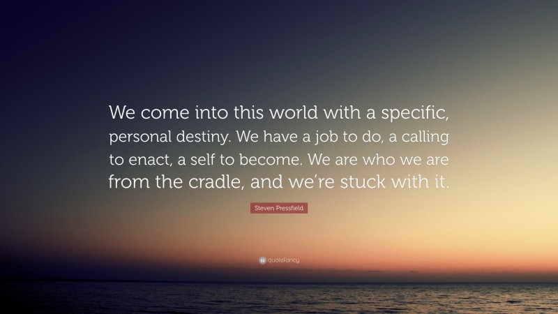 Steven Pressfield Quote: “We come into this world with a specific, personal destiny. We have a job to do, a calling to enact, a self to become. We are who we are from the cradle, and we’re stuck with it.”