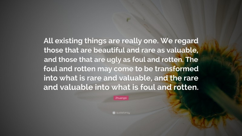 Zhuangzi Quote: “All existing things are really one. We regard those that are beautiful and rare as valuable, and those that are ugly as foul and rotten. The foul and rotten may come to be transformed into what is rare and valuable, and the rare and valuable into what is foul and rotten.”