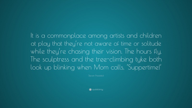 Steven Pressfield Quote: “It is a commonplace among artists and children at play that they’re not aware of time or solitude while they’re chasing their vision. The hours fly. The sculptress and the tree-climbing tyke both look up blinking when Mom calls, ‘Suppertime!’”