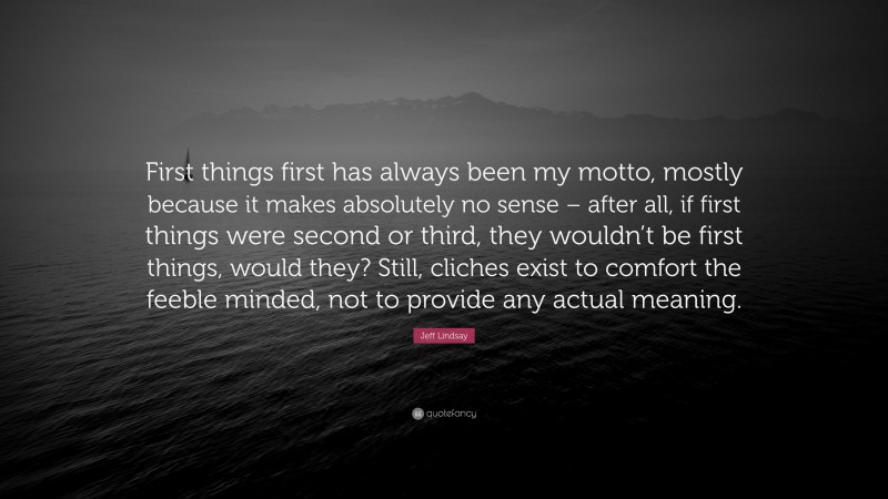 Jeff Lindsay Quote: “First things first has always been my motto, mostly because it makes absolutely no sense – after all, if first things were second or third, they wouldn’t be first things, would they? Still, cliches exist to comfort the feeble minded, not to provide any actual meaning.”