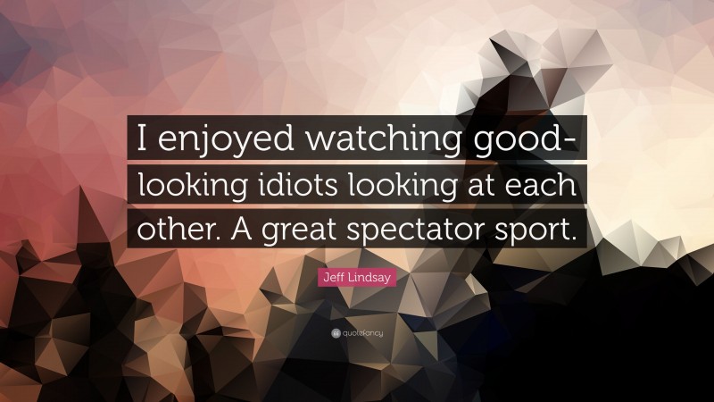 Jeff Lindsay Quote: “I enjoyed watching good-looking idiots looking at each other. A great spectator sport.”