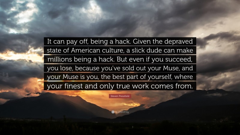 Steven Pressfield Quote: “It can pay off, being a hack. Given the depraved state of American culture, a slick dude can make millions being a hack. But even if you succeed, you lose, because you’ve sold out your Muse, and your Muse is you, the best part of yourself, where your finest and only true work comes from.”
