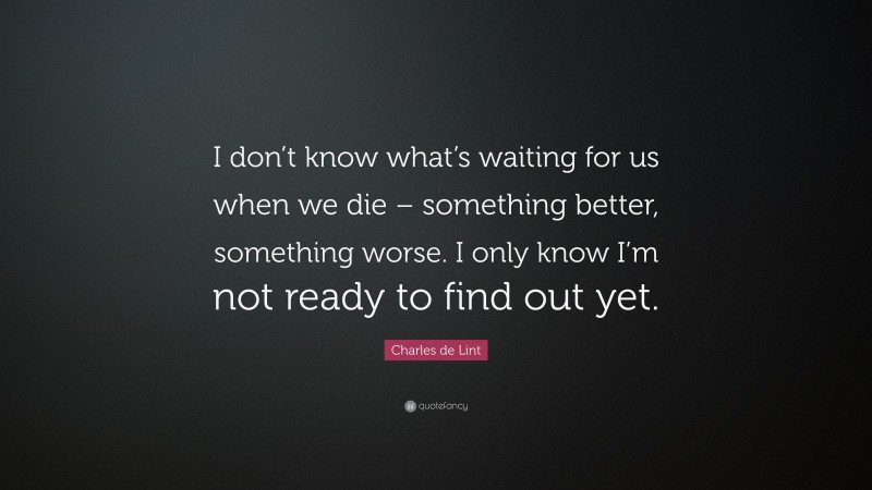 Charles de Lint Quote: “I don’t know what’s waiting for us when we die – something better, something worse. I only know I’m not ready to find out yet.”