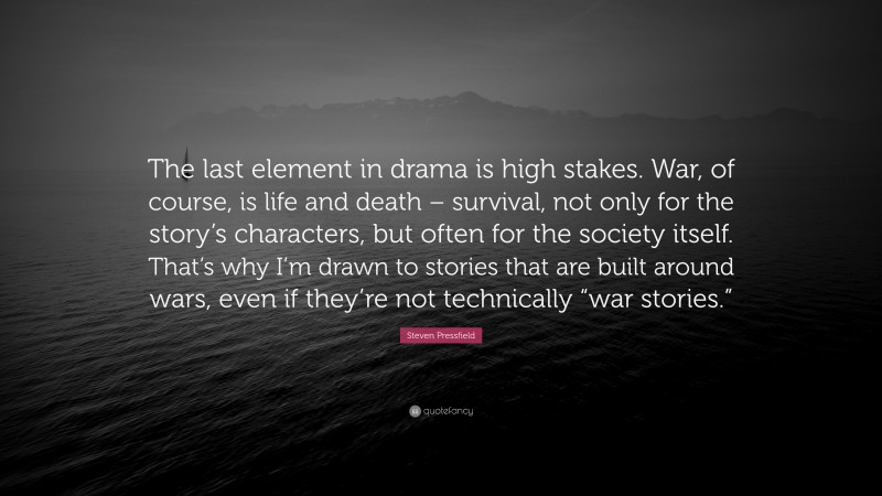 Steven Pressfield Quote: “The last element in drama is high stakes. War, of course, is life and death – survival, not only for the story’s characters, but often for the society itself. That’s why I’m drawn to stories that are built around wars, even if they’re not technically “war stories.””