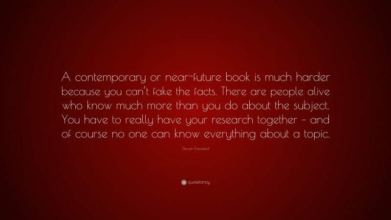 Steven Pressfield Quote: “A contemporary or near-future book is much harder because you can’t fake the facts. There are people alive who know much more than you do about the subject. You have to really have your research together – and of course no one can know everything about a topic.”