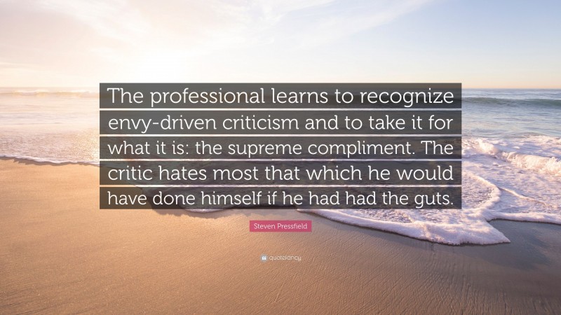 Steven Pressfield Quote: “The professional learns to recognize envy-driven criticism and to take it for what it is: the supreme compliment. The critic hates most that which he would have done himself if he had had the guts.”