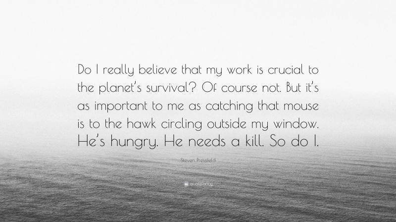 Steven Pressfield Quote: “Do I really believe that my work is crucial to the planet’s survival? Of course not. But it’s as important to me as catching that mouse is to the hawk circling outside my window. He’s hungry. He needs a kill. So do I.”